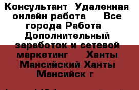 Консультант. Удаленная онлайн работа.  - Все города Работа » Дополнительный заработок и сетевой маркетинг   . Ханты-Мансийский,Ханты-Мансийск г.